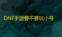 DNF手游要不要玩小号，不玩小号可以吗	？小号到底有哪些收益
